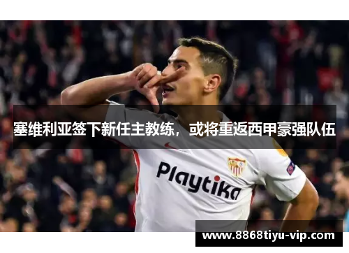 塞维利亚签下新任主教练，或将重返西甲豪强队伍
