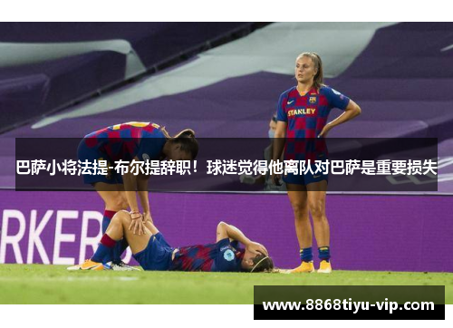 巴萨小将法提-布尔提辞职！球迷觉得他离队对巴萨是重要损失